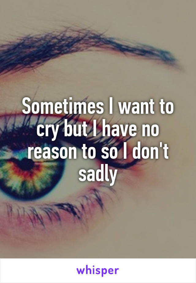 Sometimes I want to cry but I have no reason to so I don't sadly