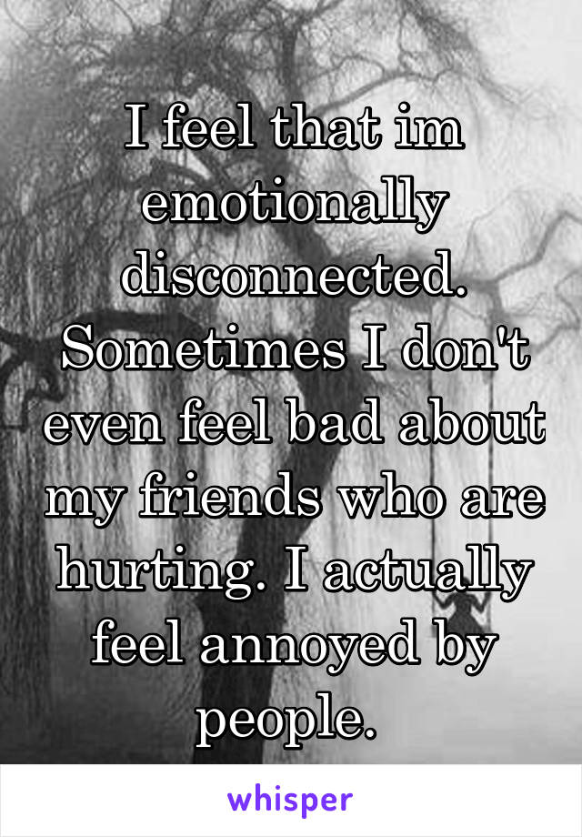 I feel that im emotionally disconnected. Sometimes I don't even feel bad about my friends who are hurting. I actually feel annoyed by people. 