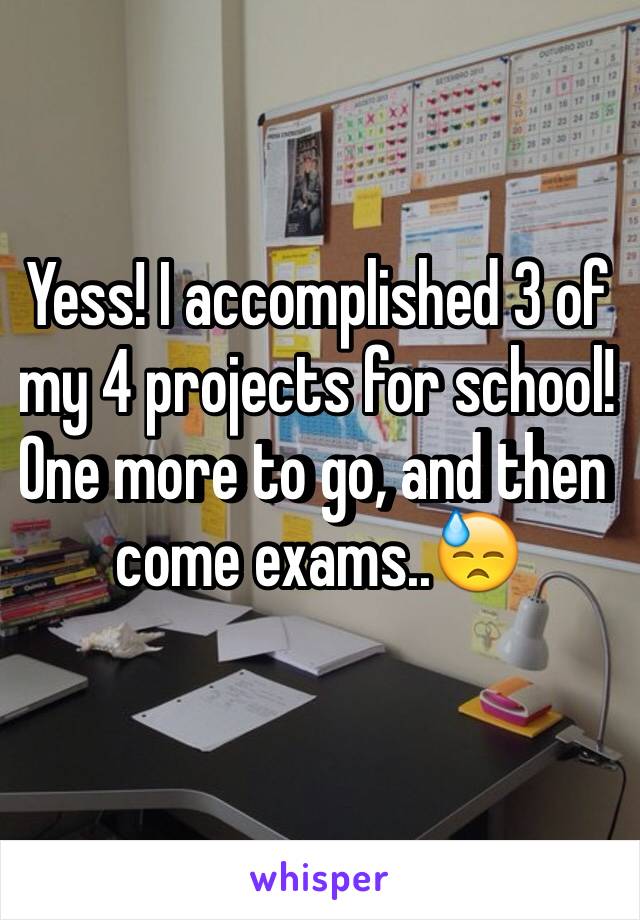 Yess! I accomplished 3 of my 4 projects for school! One more to go, and then come exams..😓