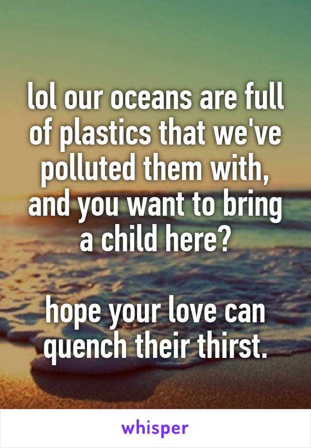lol our oceans are full of plastics that we've polluted them with, and you want to bring a child here?

hope your love can quench their thirst.