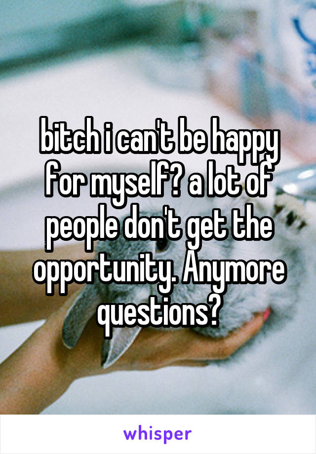bitch i can't be happy for myself? a lot of people don't get the opportunity. Anymore questions?