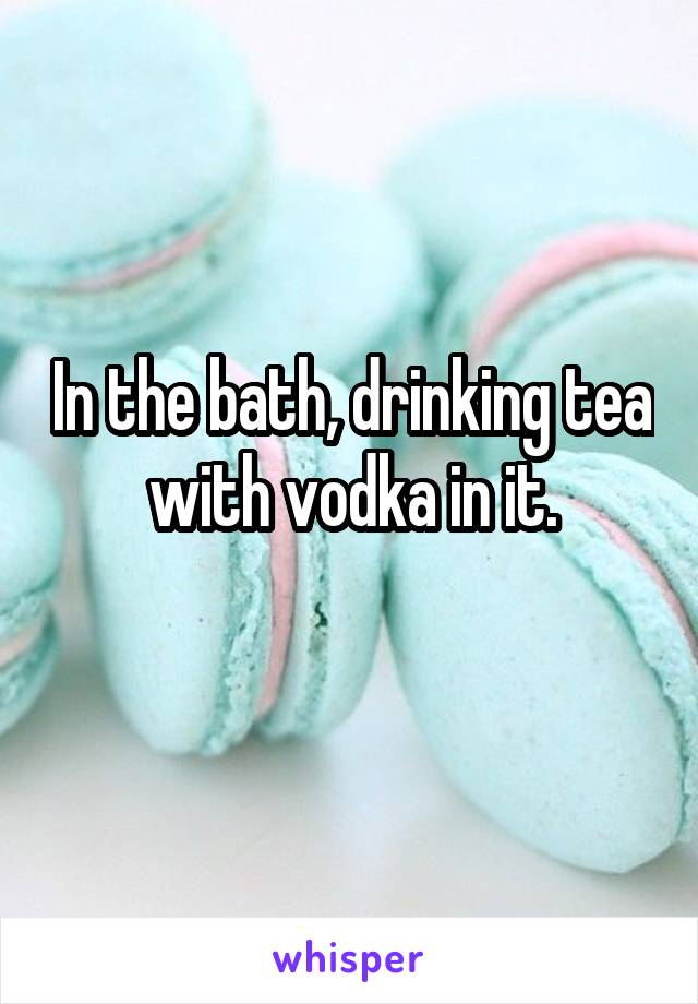 In the bath, drinking tea with vodka in it.
