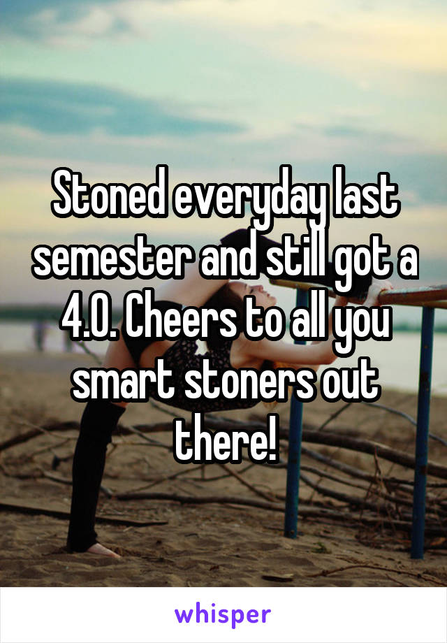 Stoned everyday last semester and still got a 4.0. Cheers to all you smart stoners out there!