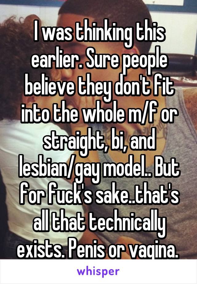 I was thinking this earlier. Sure people believe they don't fit into the whole m/f or straight, bi, and lesbian/gay model.. But for fuck's sake..that's all that technically exists. Penis or vagina. 