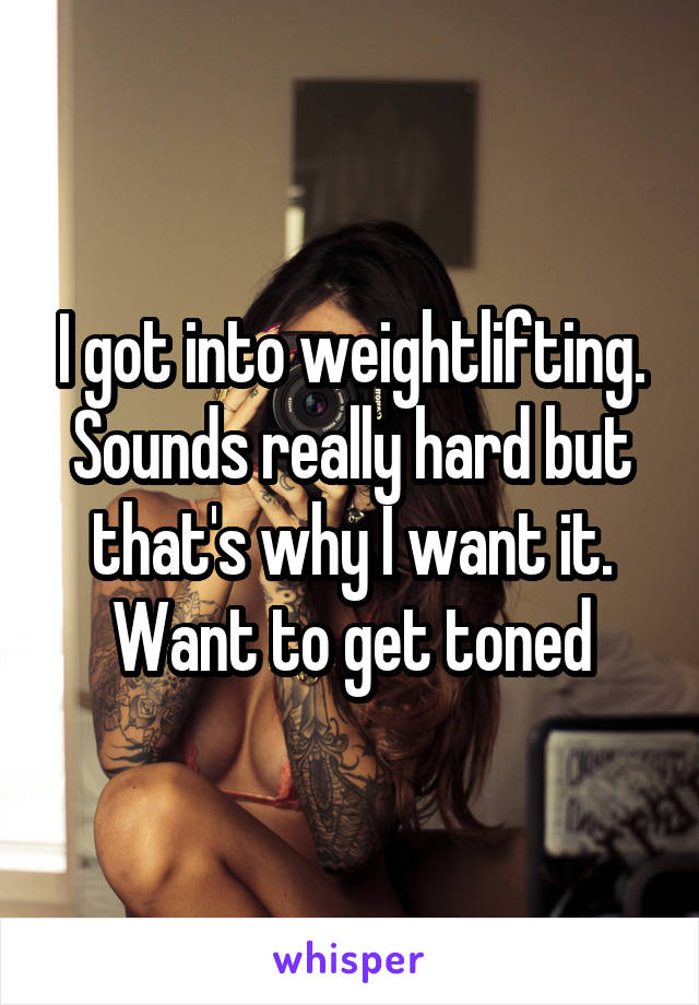 I got into weightlifting. Sounds really hard but that's why I want it. Want to get toned