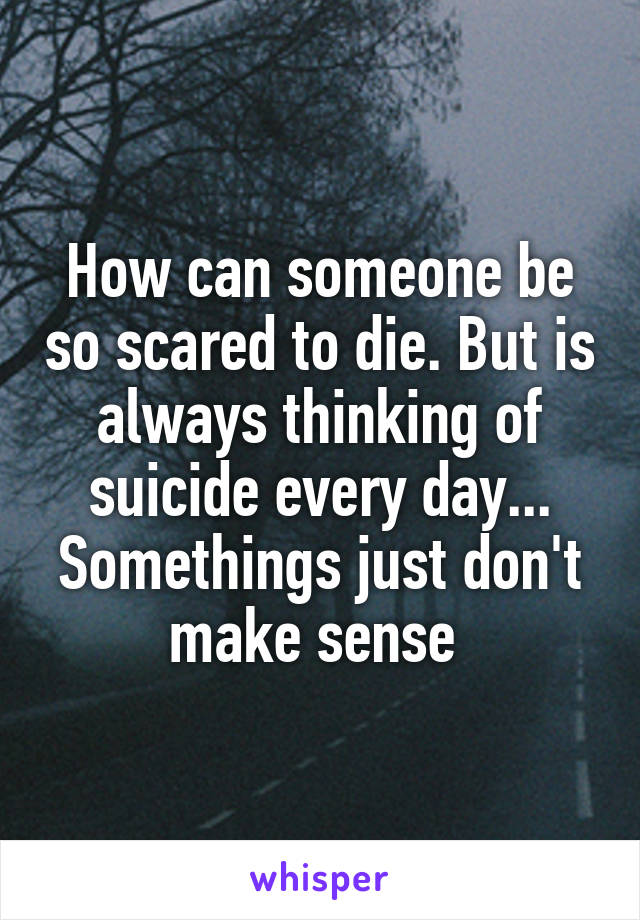 How can someone be so scared to die. But is always thinking of suicide every day... Somethings just don't make sense 