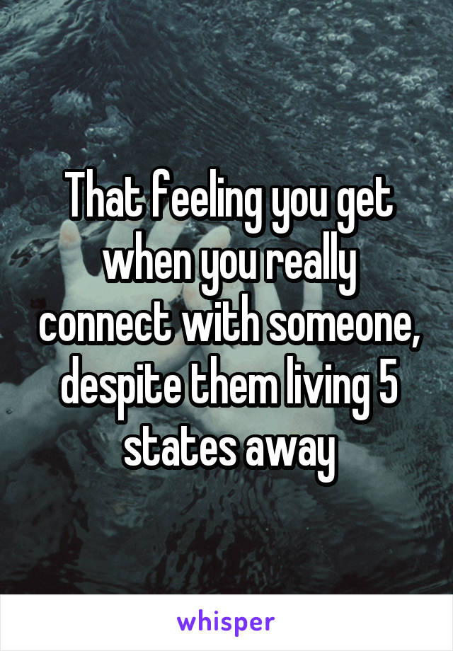 That feeling you get when you really connect with someone, despite them living 5 states away