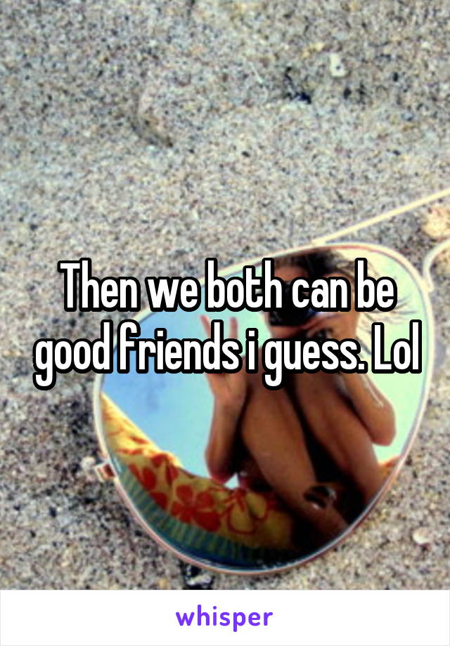 Then we both can be good friends i guess. Lol
