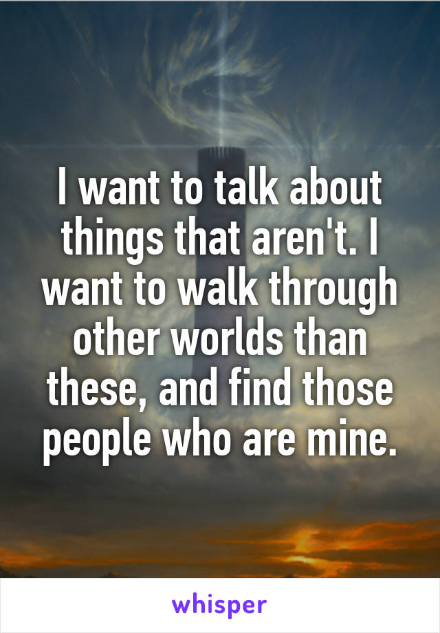 I want to talk about things that aren't. I want to walk through other worlds than these, and find those people who are mine.