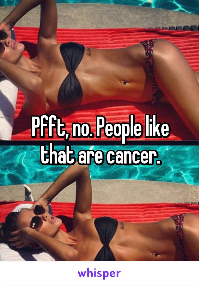 Pfft, no. People like that are cancer.