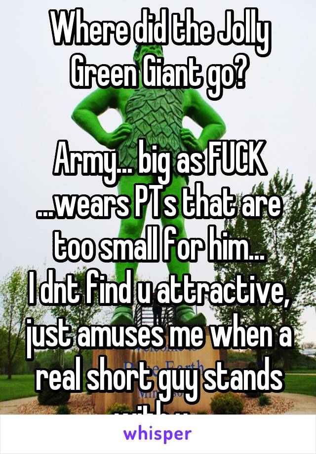 Where did the Jolly Green Giant go?

Army... big as FUCK ...wears PTs that are too small for him...
I dnt find u attractive, just amuses me when a real short guy stands with u...