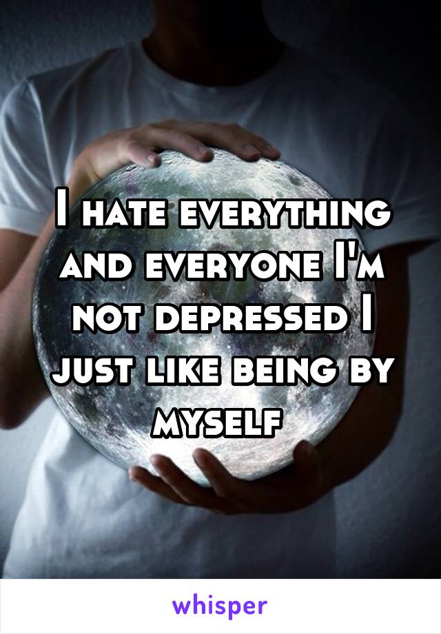 I hate everything and everyone I'm not depressed I just like being by myself 