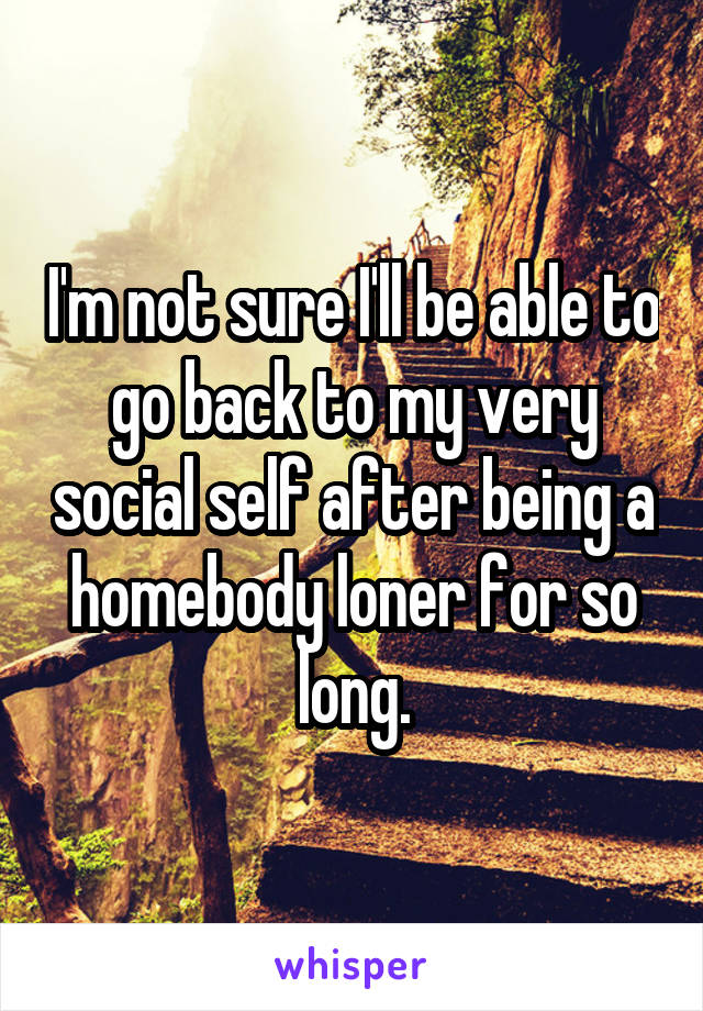 I'm not sure I'll be able to go back to my very social self after being a homebody loner for so long.
