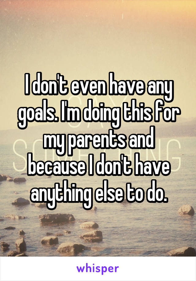 I don't even have any goals. I'm doing this for my parents and because I don't have anything else to do.