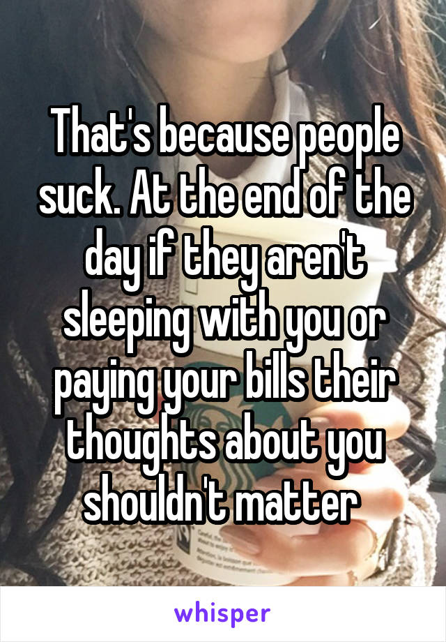 That's because people suck. At the end of the day if they aren't sleeping with you or paying your bills their thoughts about you shouldn't matter 