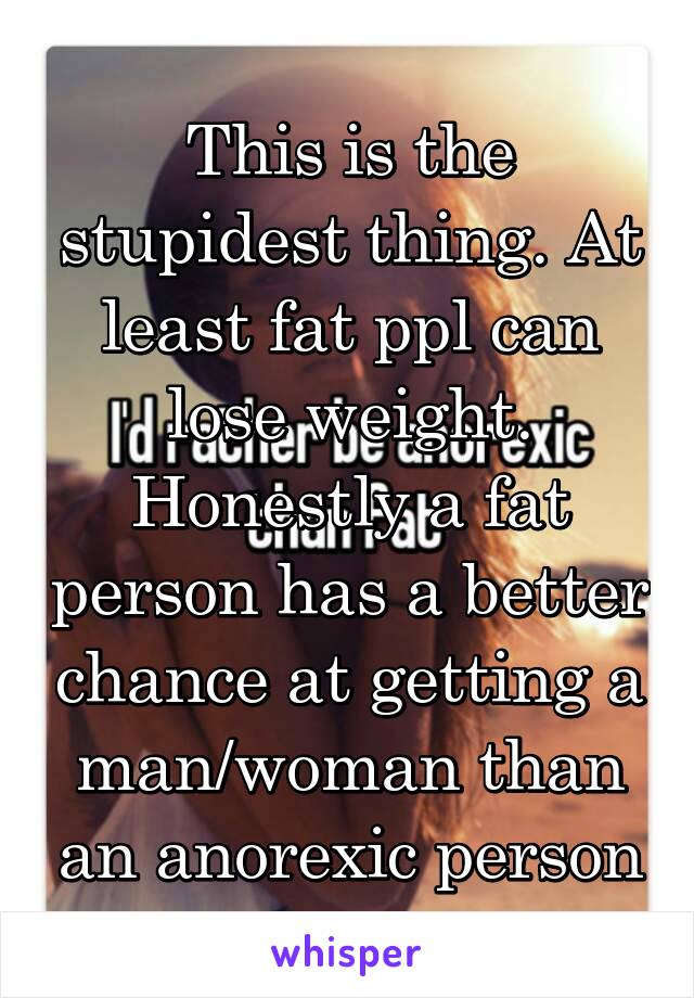 This is the stupidest thing. At least fat ppl can lose weight. Honestly a fat person has a better chance at getting a man/woman than an anorexic person