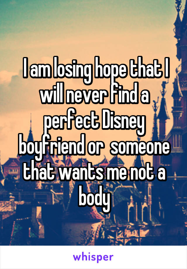  I am losing hope that I will never find a perfect Disney boyfriend or  someone that wants me not a body
