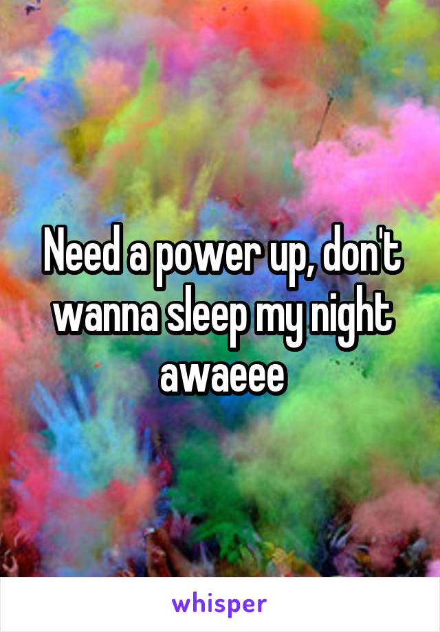Need a power up, don't wanna sleep my night awaeee