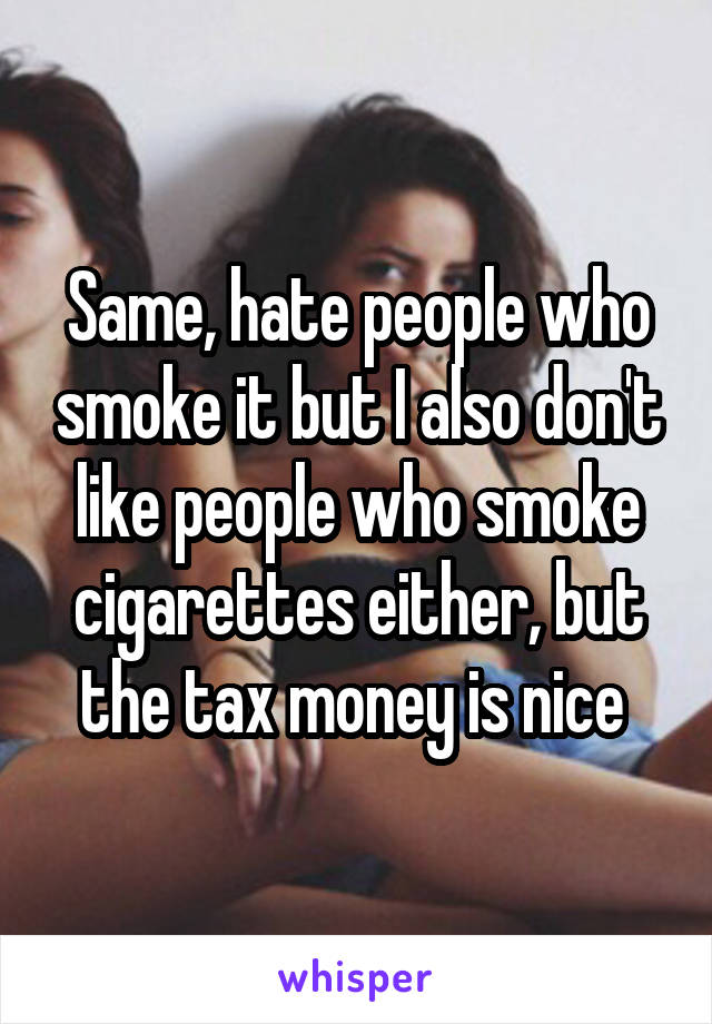 Same, hate people who smoke it but I also don't like people who smoke cigarettes either, but the tax money is nice 