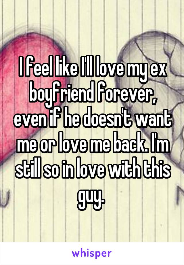 I feel like I'll love my ex boyfriend forever, even if he doesn't want me or love me back. I'm still so in love with this guy. 