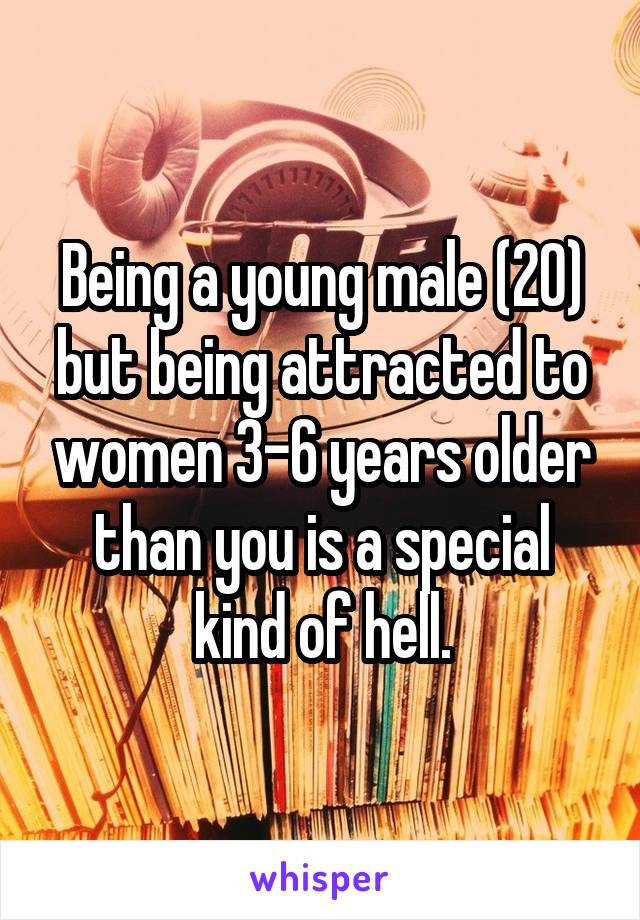 Being a young male (20) but being attracted to women 3-6 years older than you is a special kind of hell.