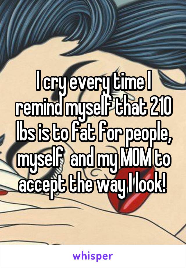 I cry every time I remind myself that 210 lbs is to fat for people, myself  and my MOM to accept the way I look! 