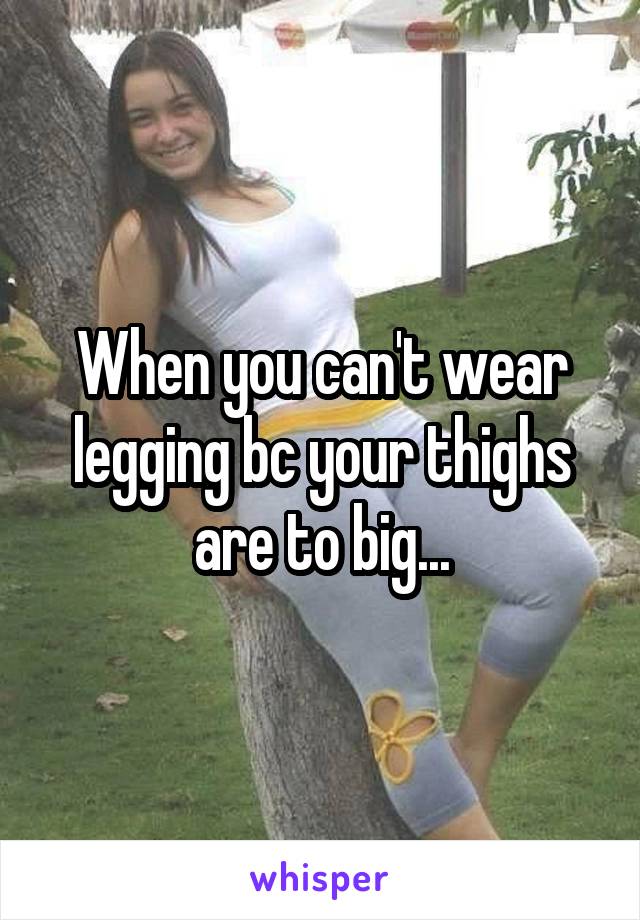When you can't wear legging bc your thighs are to big...