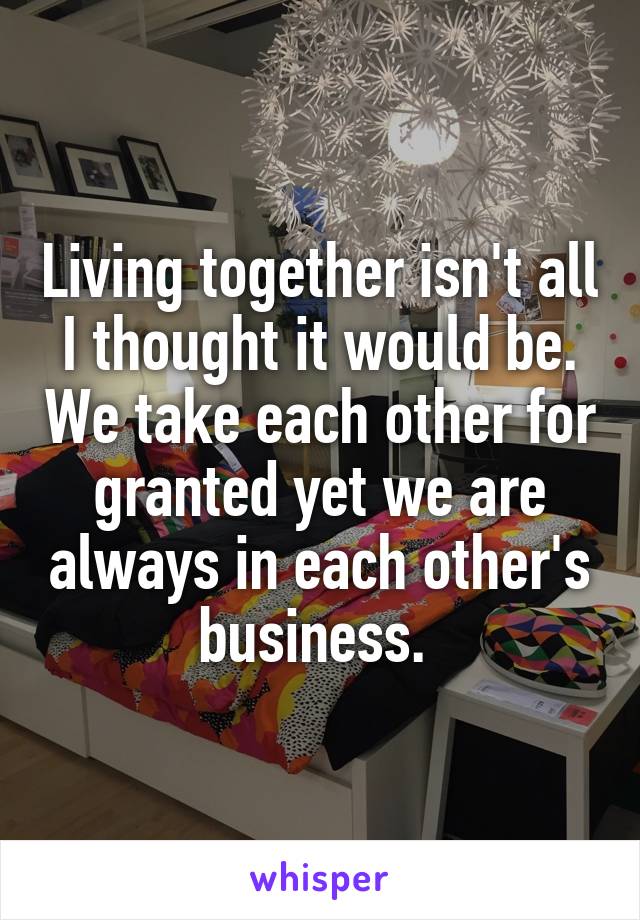 Living together isn't all I thought it would be. We take each other for granted yet we are always in each other's business. 