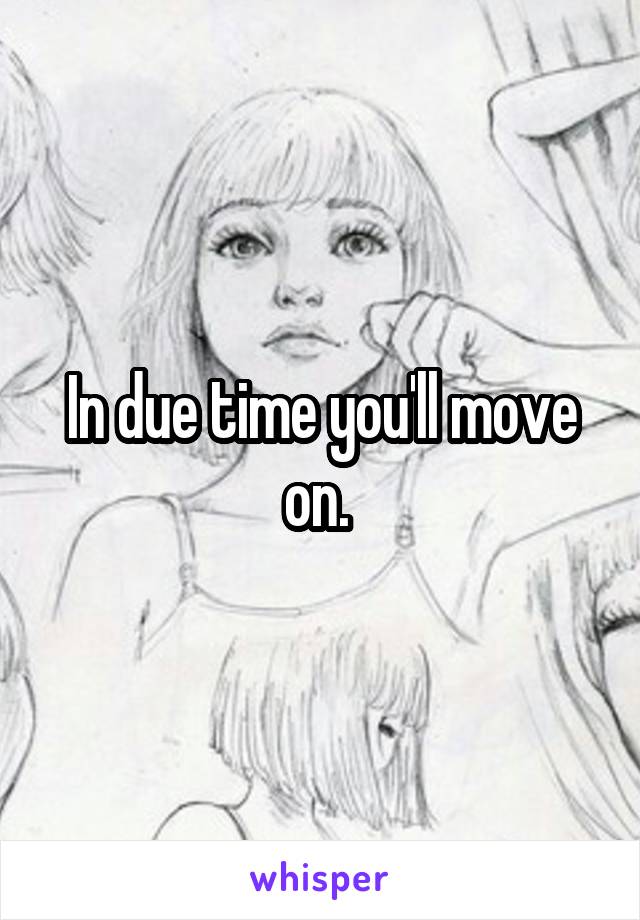 In due time you'll move on. 