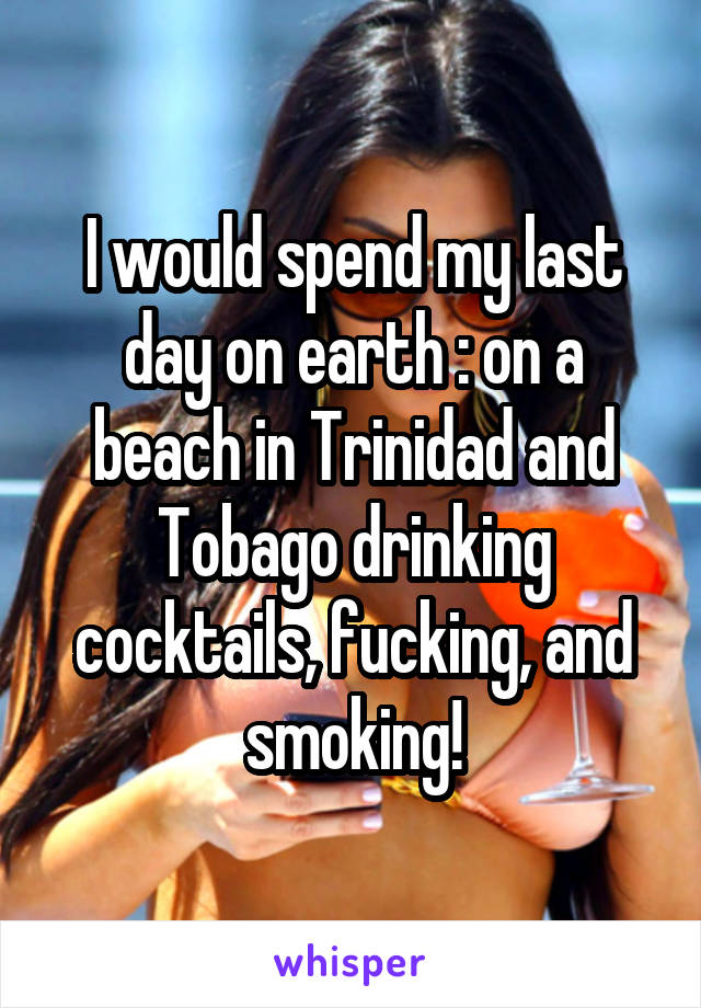 I would spend my last day on earth : on a beach in Trinidad and Tobago drinking cocktails, fucking, and smoking!