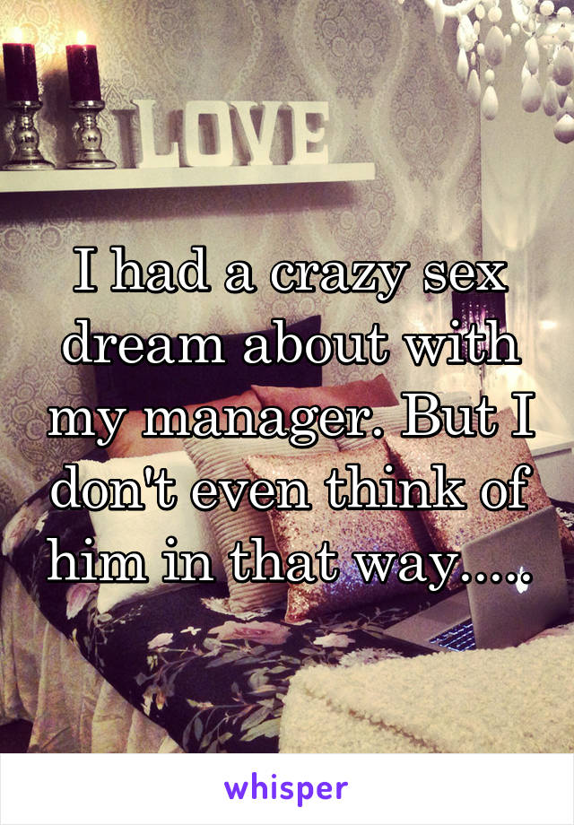 I had a crazy sex dream about with my manager. But I don't even think of him in that way.....