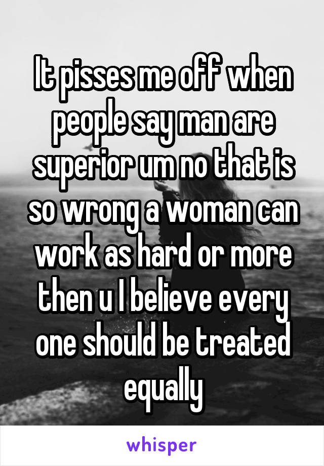 It pisses me off when people say man are superior um no that is so wrong a woman can work as hard or more then u I believe every one should be treated equally