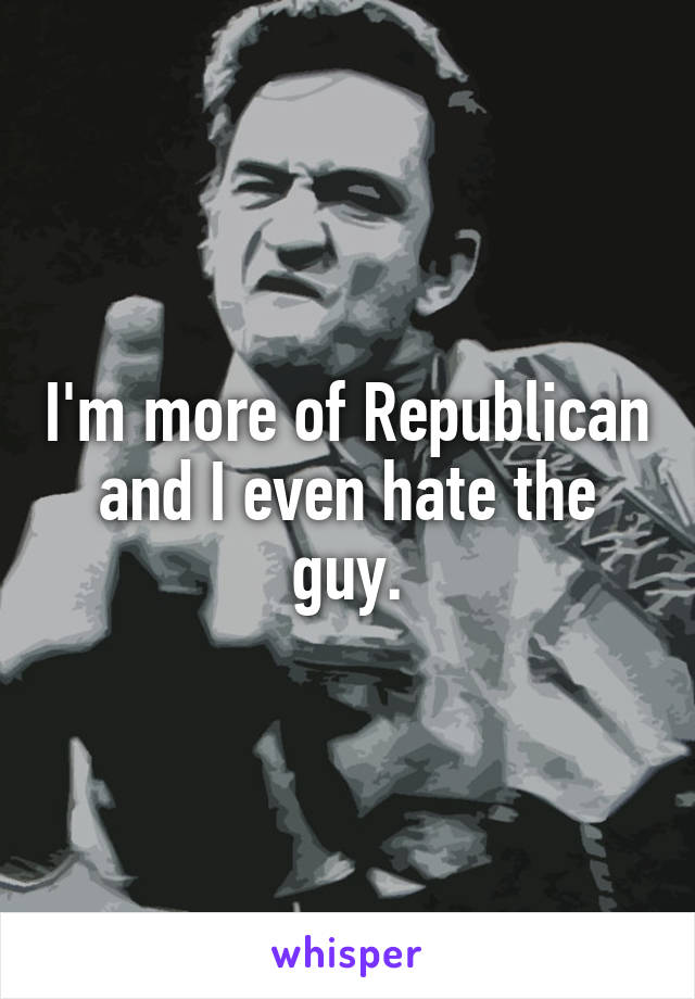 I'm more of Republican and I even hate the guy.