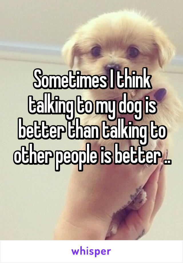 Sometimes I think talking to my dog is better than talking to other people is better .. 