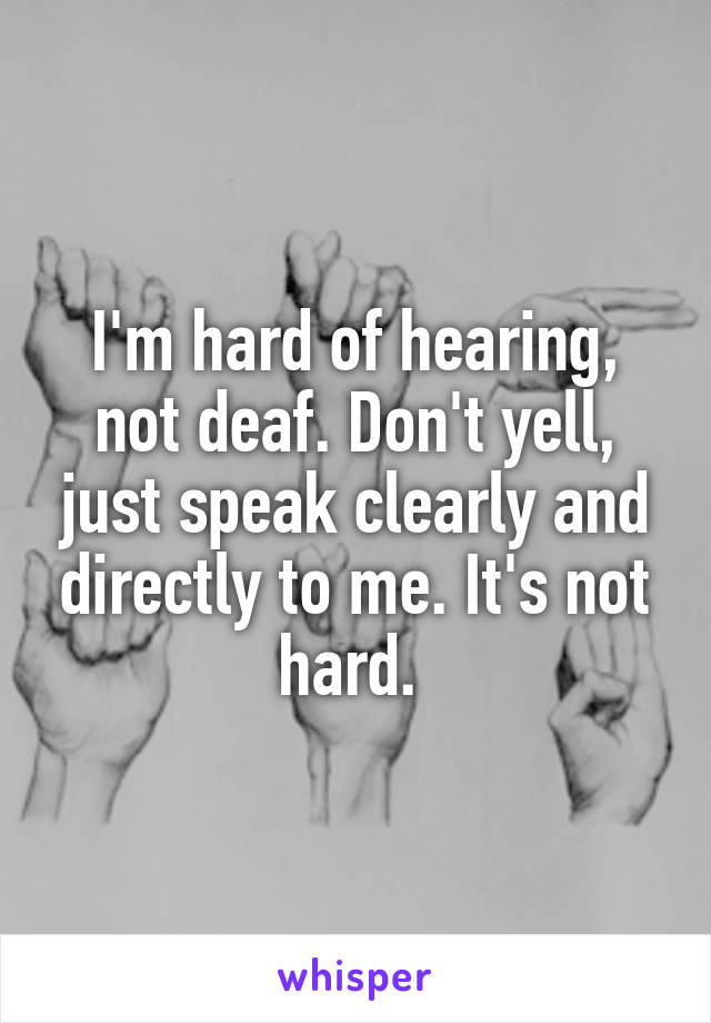 I'm hard of hearing, not deaf. Don't yell, just speak clearly and directly to me. It's not hard. 