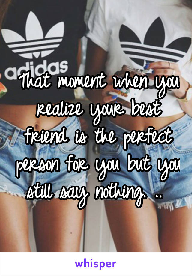 That moment when you realize your best friend is the perfect person for you but you still say nothing. .. 