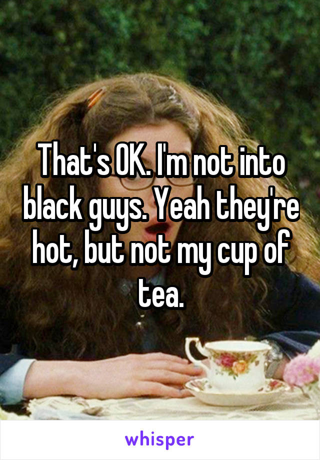 That's OK. I'm not into black guys. Yeah they're hot, but not my cup of tea.