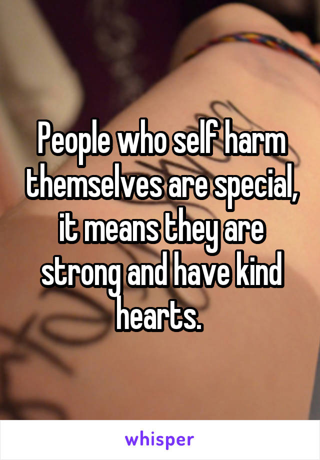 People who self harm themselves are special, it means they are strong and have kind hearts. 