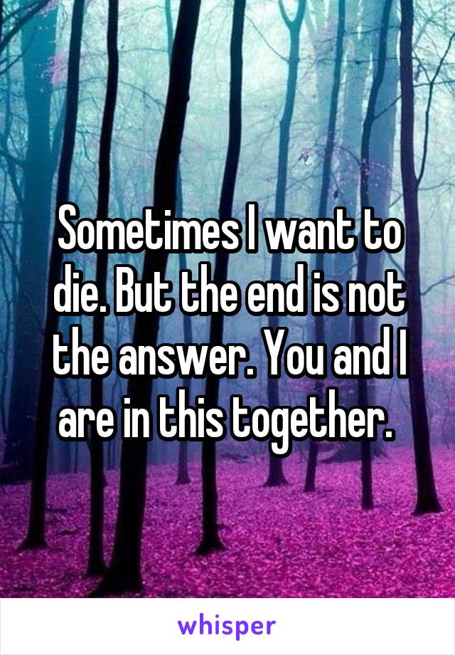 Sometimes I want to die. But the end is not the answer. You and I are in this together. 