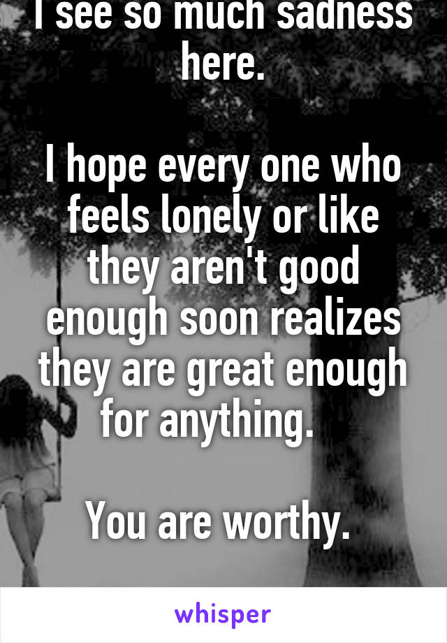 I see so much sadness here.

I hope every one who feels lonely or like they aren't good enough soon realizes they are great enough for anything.   

You are worthy. 

I promise.