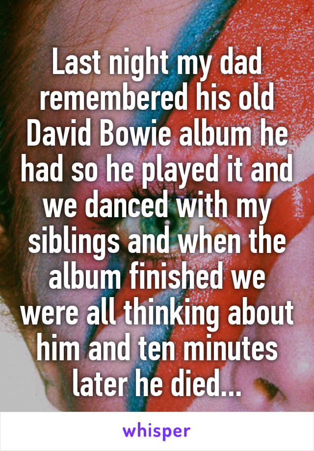 Last night my dad remembered his old David Bowie album he had so he played it and we danced with my siblings and when the album finished we were all thinking about him and ten minutes later he died...