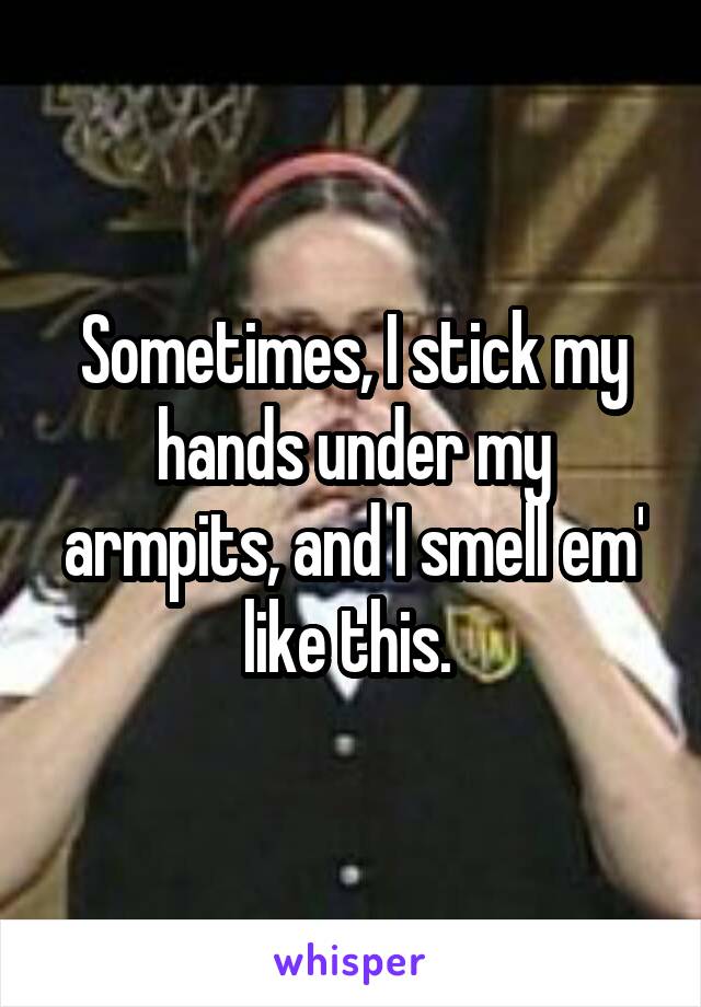 Sometimes, I stick my hands under my armpits, and I smell em' like this. 