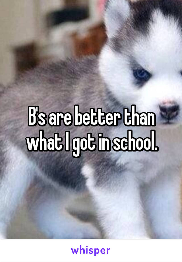 B's are better than what I got in school.