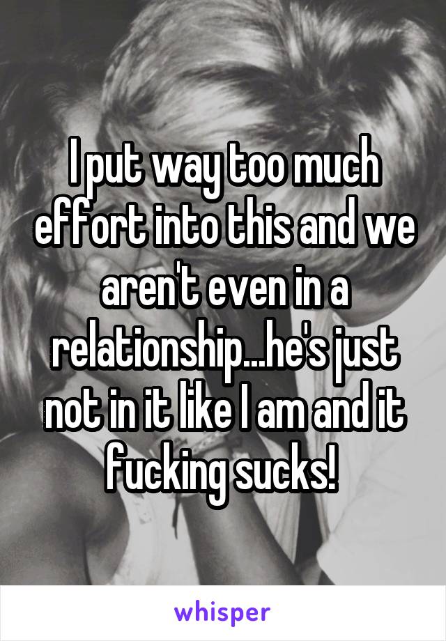 I put way too much effort into this and we aren't even in a relationship...he's just not in it like I am and it fucking sucks! 