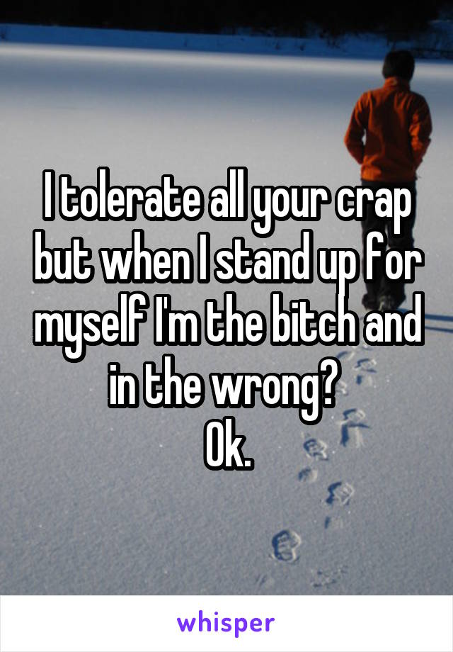 I tolerate all your crap but when I stand up for myself I'm the bitch and in the wrong? 
 Ok. 