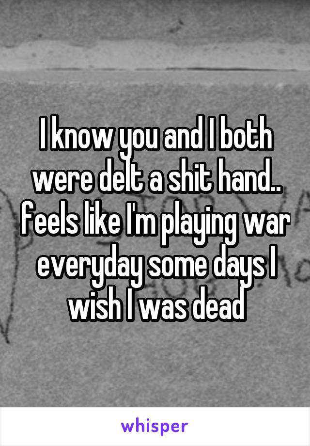 I know you and I both were delt a shit hand.. feels like I'm playing war everyday some days I wish I was dead