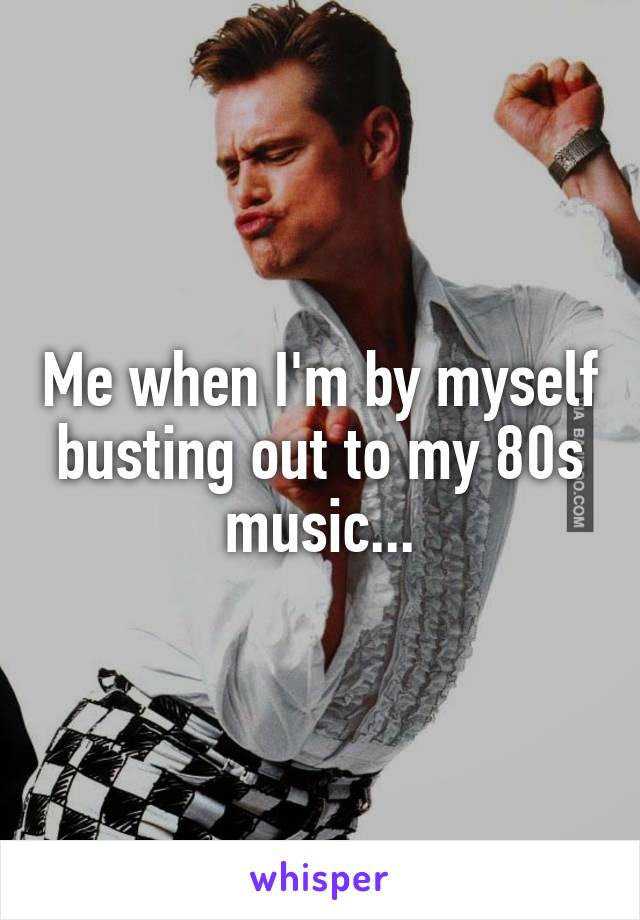 Me when I'm by myself busting out to my 80s music...