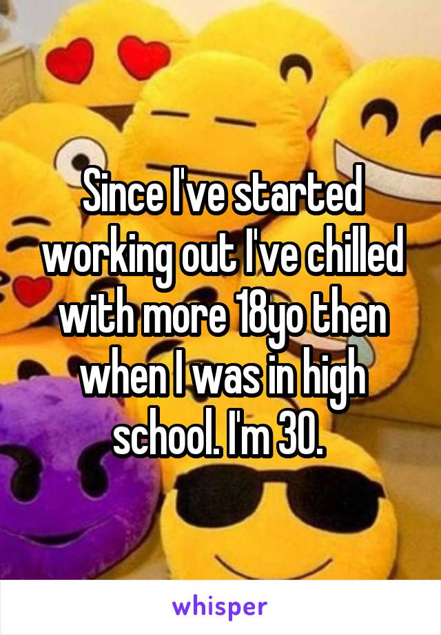 Since I've started working out I've chilled with more 18yo then when I was in high school. I'm 30. 