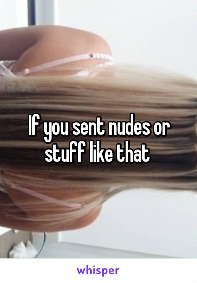 If you sent nudes or stuff like that 