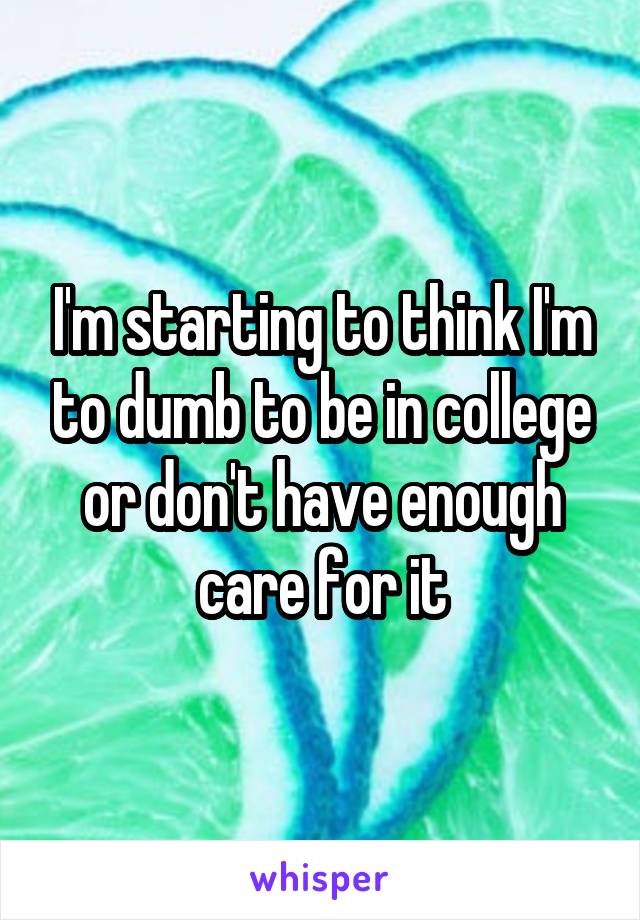 I'm starting to think I'm to dumb to be in college or don't have enough care for it